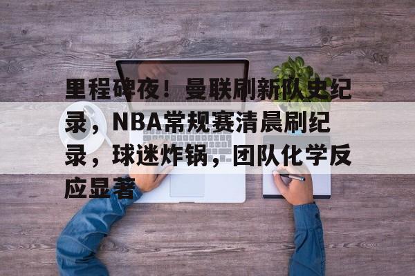 AYX Esports-包含里程碑夜！曼联刷新队史纪录，NBA常规赛清晨刷纪录，球迷炸锅，团队化学反应显著的词条